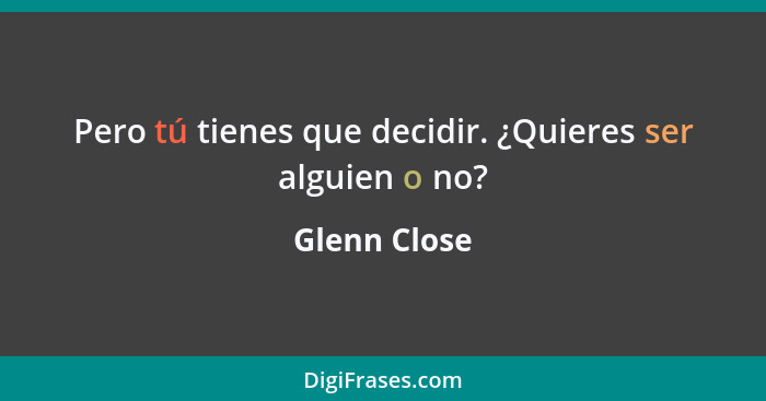 Pero tú tienes que decidir. ¿Quieres ser alguien o no?... - Glenn Close