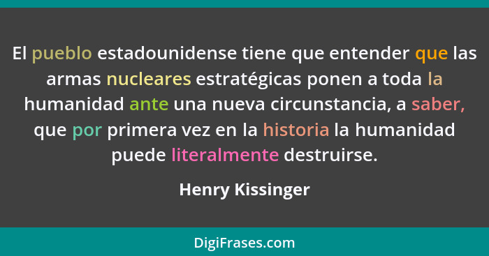 El pueblo estadounidense tiene que entender que las armas nucleares estratégicas ponen a toda la humanidad ante una nueva circunstan... - Henry Kissinger