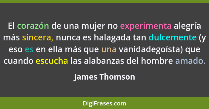 El corazón de una mujer no experimenta alegría más sincera, nunca es halagada tan dulcemente (y eso es en ella más que una vanidadegoí... - James Thomson