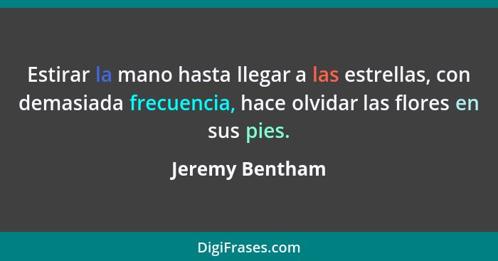 Estirar la mano hasta llegar a las estrellas, con demasiada frecuencia, hace olvidar las flores en sus pies.... - Jeremy Bentham