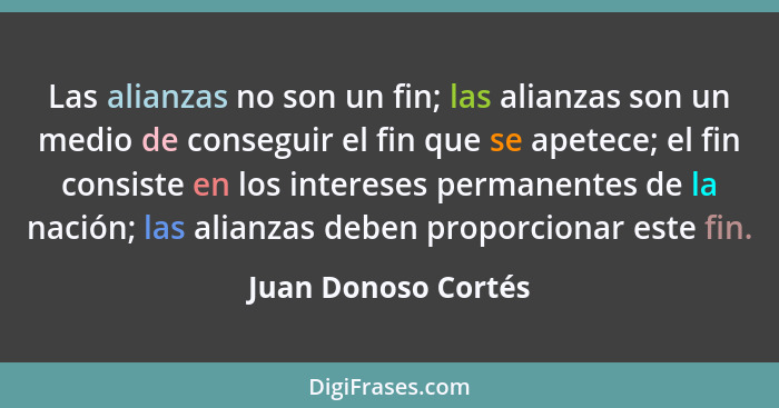 Las alianzas no son un fin; las alianzas son un medio de conseguir el fin que se apetece; el fin consiste en los intereses perman... - Juan Donoso Cortés