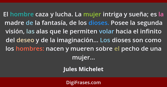 El hombre caza y lucha. La mujer intriga y sueña; es la madre de la fantasía, de los dioses. Posee la segunda visión, las alas que le... - Jules Michelet