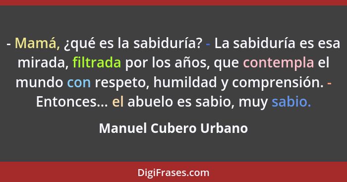 - Mamá, ¿qué es la sabiduría? - La sabiduría es esa mirada, filtrada por los años, que contempla el mundo con respeto, humildad... - Manuel Cubero Urbano