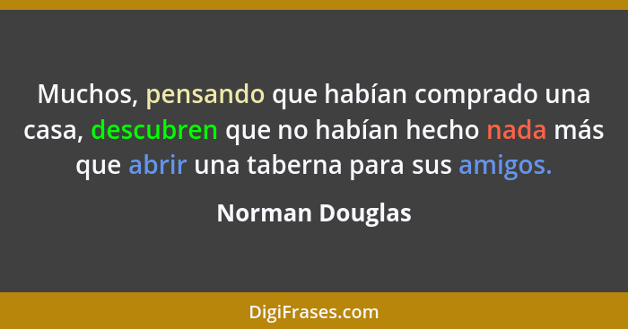 Muchos, pensando que habían comprado una casa, descubren que no habían hecho nada más que abrir una taberna para sus amigos.... - Norman Douglas