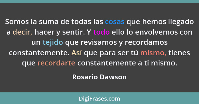 Somos la suma de todas las cosas que hemos llegado a decir, hacer y sentir. Y todo ello lo envolvemos con un tejido que revisamos y r... - Rosario Dawson