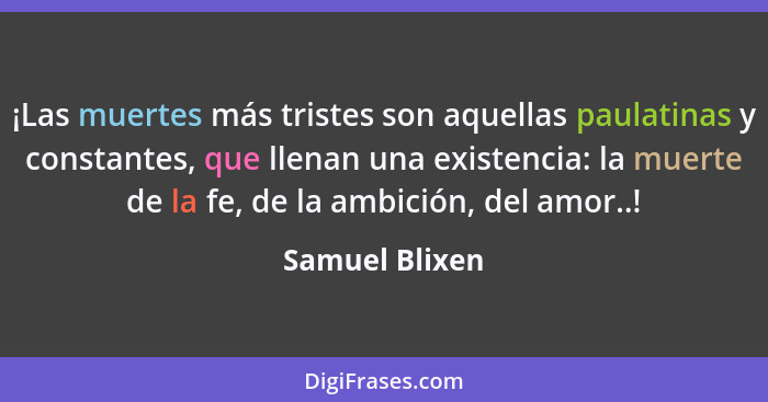 ¡Las muertes más tristes son aquellas paulatinas y constantes, que llenan una existencia: la muerte de la fe, de la ambición, del amor... - Samuel Blixen