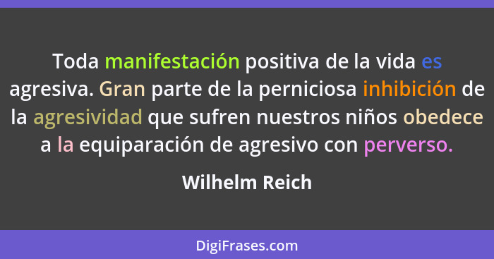 Toda manifestación positiva de la vida es agresiva. Gran parte de la perniciosa inhibición de la agresividad que sufren nuestros niños... - Wilhelm Reich