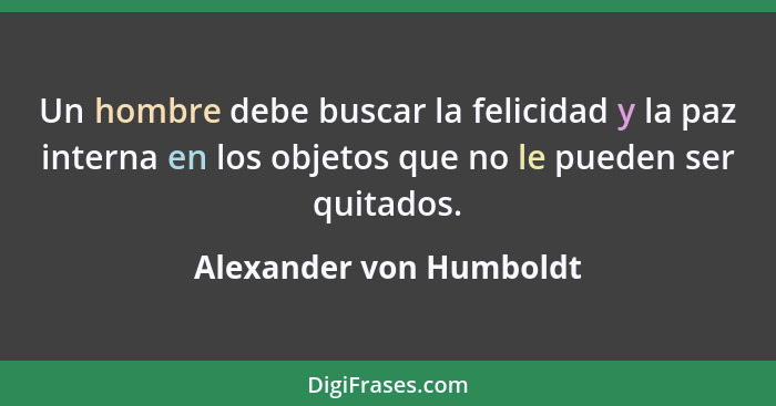 Un hombre debe buscar la felicidad y la paz interna en los objetos que no le pueden ser quitados.... - Alexander von Humboldt
