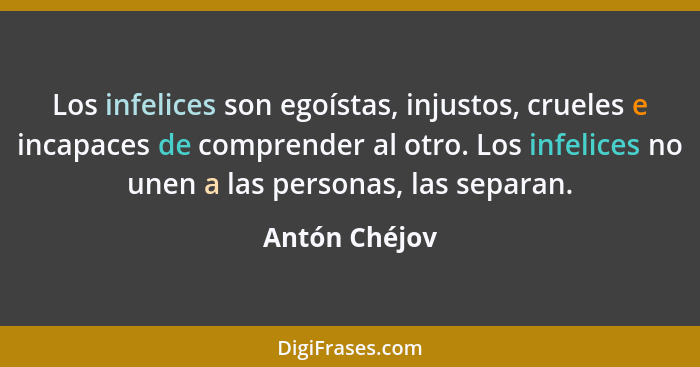 Los infelices son egoístas, injustos, crueles e incapaces de comprender al otro. Los infelices no unen a las personas, las separan.... - Antón Chéjov