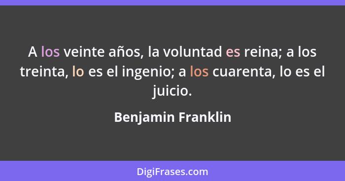 A los veinte años, la voluntad es reina; a los treinta, lo es el ingenio; a los cuarenta, lo es el juicio.... - Benjamin Franklin