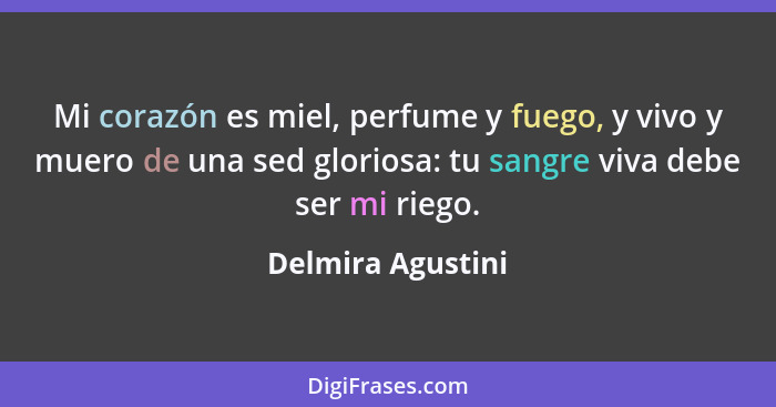 Mi corazón es miel, perfume y fuego, y vivo y muero de una sed gloriosa: tu sangre viva debe ser mi riego.... - Delmira Agustini