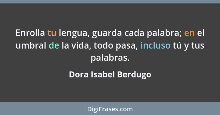 Enrolla tu lengua, guarda cada palabra; en el umbral de la vida, todo pasa, incluso tú y tus palabras.... - Dora Isabel Berdugo