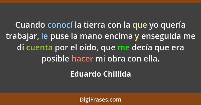 Cuando conocí la tierra con la que yo quería trabajar, le puse la mano encima y enseguida me di cuenta por el oído, que me decía qu... - Eduardo Chillida