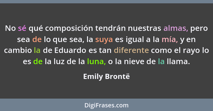 No sé qué composición tendrán nuestras almas, pero sea de lo que sea, la suya es igual a la mía, y en cambio la de Eduardo es tan difer... - Emily Brontë