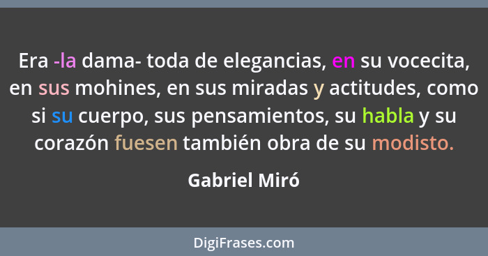 Era -la dama- toda de elegancias, en su vocecita, en sus mohines, en sus miradas y actitudes, como si su cuerpo, sus pensamientos, su h... - Gabriel Miró