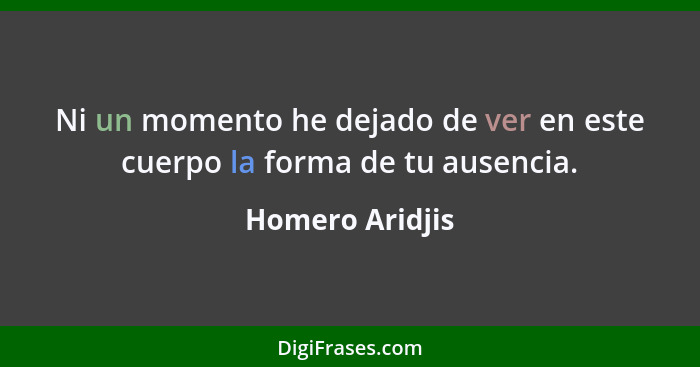 Ni un momento he dejado de ver en este cuerpo la forma de tu ausencia.... - Homero Aridjis