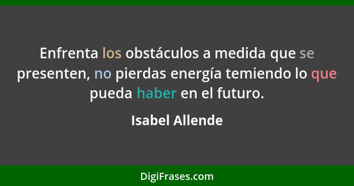 Enfrenta los obstáculos a medida que se presenten, no pierdas energía temiendo lo que pueda haber en el futuro.... - Isabel Allende