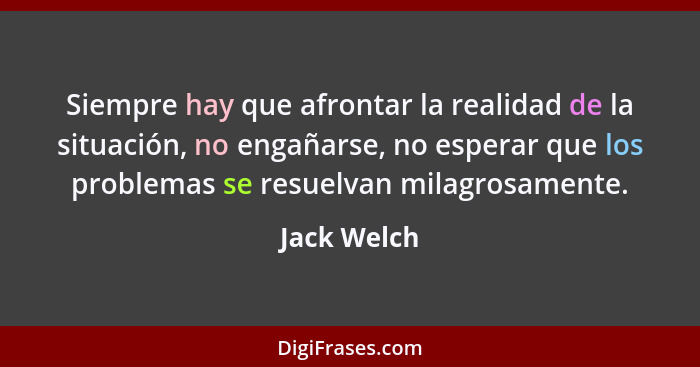 Siempre hay que afrontar la realidad de la situación, no engañarse, no esperar que los problemas se resuelvan milagrosamente.... - Jack Welch