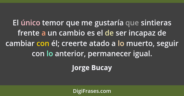 El único temor que me gustaría que sintieras frente a un cambio es el de ser incapaz de cambiar con él; creerte atado a lo muerto, segui... - Jorge Bucay