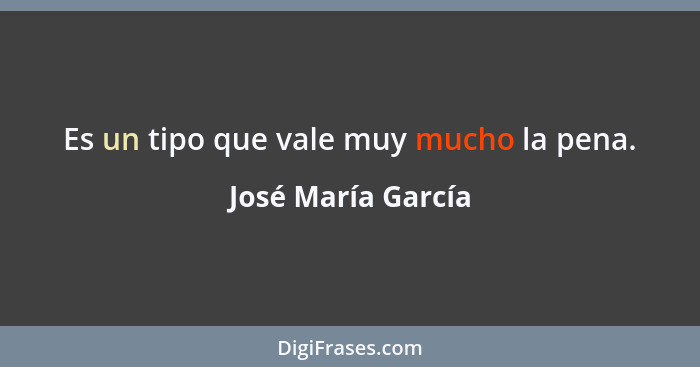 Es un tipo que vale muy mucho la pena.... - José María García