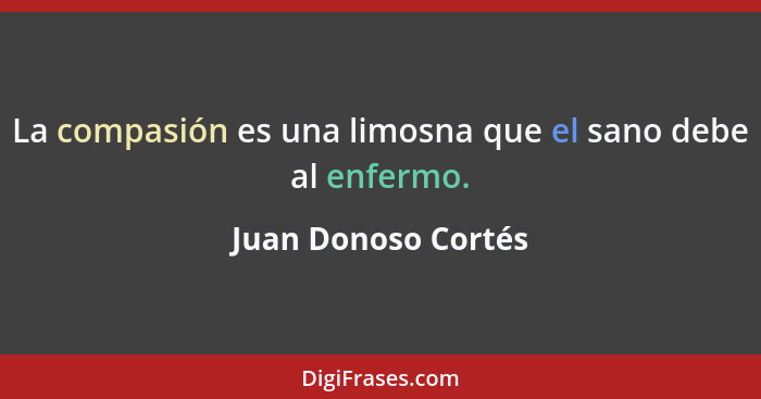 La compasión es una limosna que el sano debe al enfermo.... - Juan Donoso Cortés