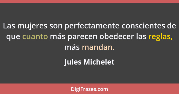 Las mujeres son perfectamente conscientes de que cuanto más parecen obedecer las reglas, más mandan.... - Jules Michelet