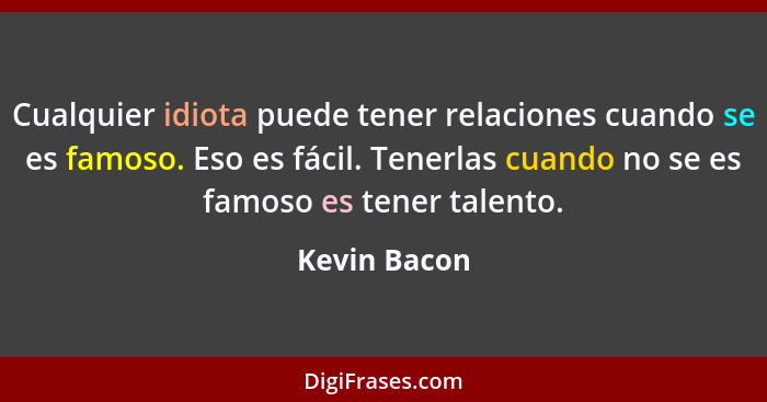 Cualquier idiota puede tener relaciones cuando se es famoso. Eso es fácil. Tenerlas cuando no se es famoso es tener talento.... - Kevin Bacon
