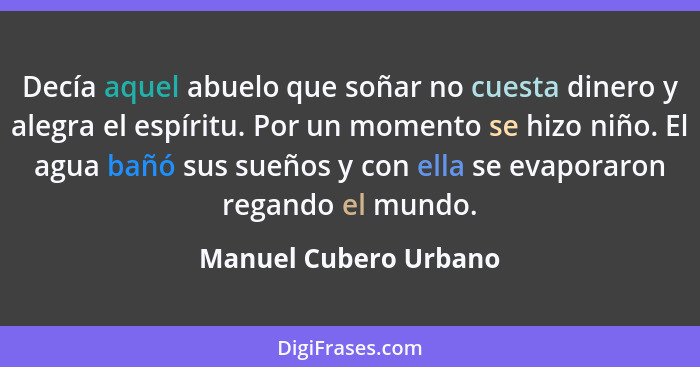 Decía aquel abuelo que soñar no cuesta dinero y alegra el espíritu. Por un momento se hizo niño. El agua bañó sus sueños y con... - Manuel Cubero Urbano