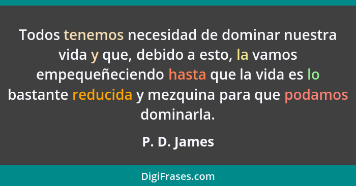 Todos tenemos necesidad de dominar nuestra vida y que, debido a esto, la vamos empequeñeciendo hasta que la vida es lo bastante reducida... - P. D. James