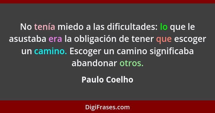 No tenía miedo a las dificultades: lo que le asustaba era la obligación de tener que escoger un camino. Escoger un camino significaba a... - Paulo Coelho