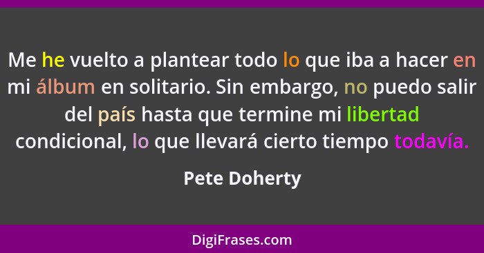 Me he vuelto a plantear todo lo que iba a hacer en mi álbum en solitario. Sin embargo, no puedo salir del país hasta que termine mi lib... - Pete Doherty