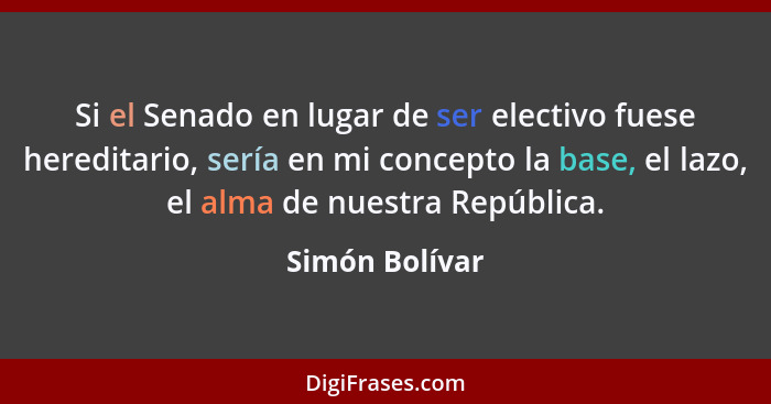 Si el Senado en lugar de ser electivo fuese hereditario, sería en mi concepto la base, el lazo, el alma de nuestra República.... - Simón Bolívar