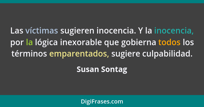 Las víctimas sugieren inocencia. Y la inocencia, por la lógica inexorable que gobierna todos los términos emparentados, sugiere culpabi... - Susan Sontag