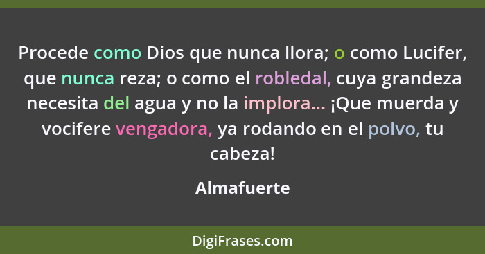 Procede como Dios que nunca llora; o como Lucifer, que nunca reza; o como el robledal, cuya grandeza necesita del agua y no la implora...... - Almafuerte