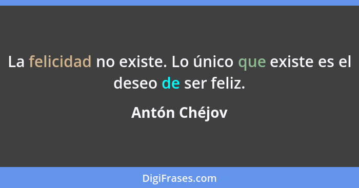 La felicidad no existe. Lo único que existe es el deseo de ser feliz.... - Antón Chéjov