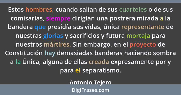 Estos hombres, cuando salían de sus cuarteles o de sus comisarías, siempre dirigían una postrera mirada a la bandera que presidía sus... - Antonio Tejero