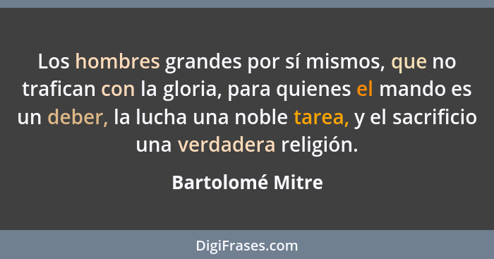 Los hombres grandes por sí mismos, que no trafican con la gloria, para quienes el mando es un deber, la lucha una noble tarea, y el... - Bartolomé Mitre