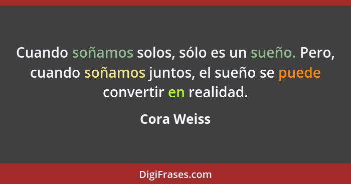 Cuando soñamos solos, sólo es un sueño. Pero, cuando soñamos juntos, el sueño se puede convertir en realidad.... - Cora Weiss