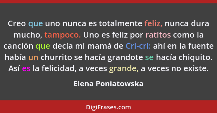 Creo que uno nunca es totalmente feliz, nunca dura mucho, tampoco. Uno es feliz por ratitos como la canción que decía mi mamá de C... - Elena Poniatowska