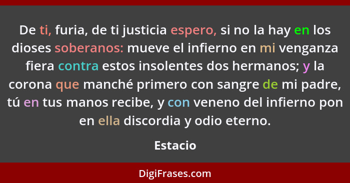 De ti, furia, de ti justicia espero, si no la hay en los dioses soberanos: mueve el infierno en mi venganza fiera contra estos insolentes do... - Estacio