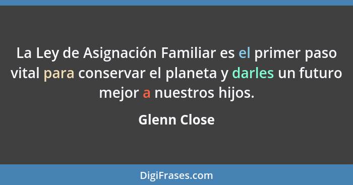 La Ley de Asignación Familiar es el primer paso vital para conservar el planeta y darles un futuro mejor a nuestros hijos.... - Glenn Close