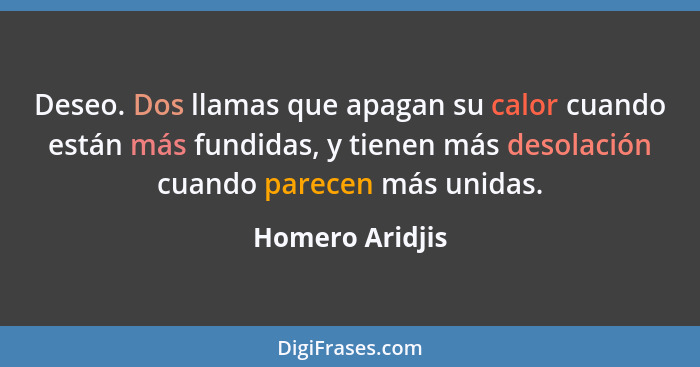 Deseo. Dos llamas que apagan su calor cuando están más fundidas, y tienen más desolación cuando parecen más unidas.... - Homero Aridjis