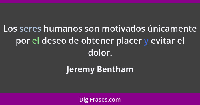 Los seres humanos son motivados únicamente por el deseo de obtener placer y evitar el dolor.... - Jeremy Bentham