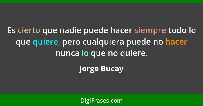 Es cierto que nadie puede hacer siempre todo lo que quiere, pero cualquiera puede no hacer nunca lo que no quiere.... - Jorge Bucay
