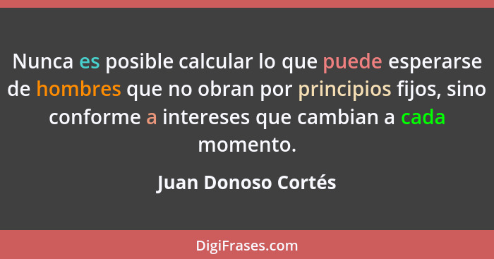 Nunca es posible calcular lo que puede esperarse de hombres que no obran por principios fijos, sino conforme a intereses que camb... - Juan Donoso Cortés