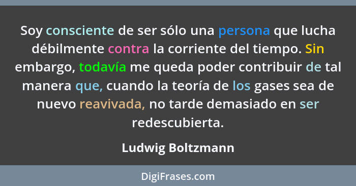 Soy consciente de ser sólo una persona que lucha débilmente contra la corriente del tiempo. Sin embargo, todavía me queda poder con... - Ludwig Boltzmann