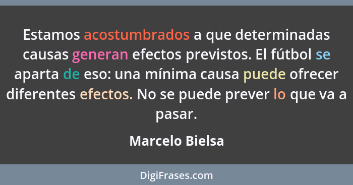 Estamos acostumbrados a que determinadas causas generan efectos previstos. El fútbol se aparta de eso: una mínima causa puede ofrecer... - Marcelo Bielsa