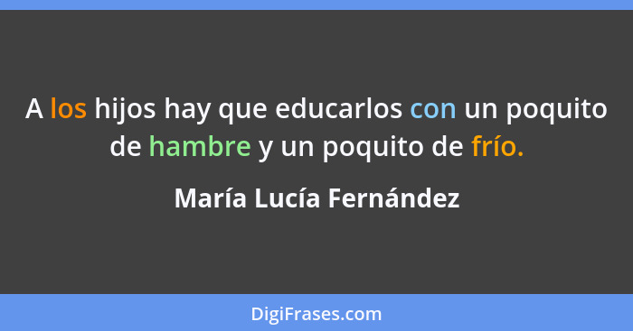 A los hijos hay que educarlos con un poquito de hambre y un poquito de frío.... - María Lucía Fernández