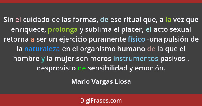 Sin el cuidado de las formas, de ese ritual que, a la vez que enriquece, prolonga y sublima el placer, el acto sexual retorna a s... - Mario Vargas Llosa