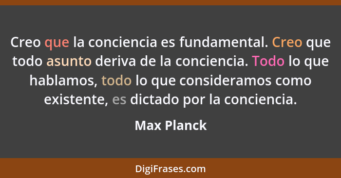 Creo que la conciencia es fundamental. Creo que todo asunto deriva de la conciencia. Todo lo que hablamos, todo lo que consideramos como... - Max Planck